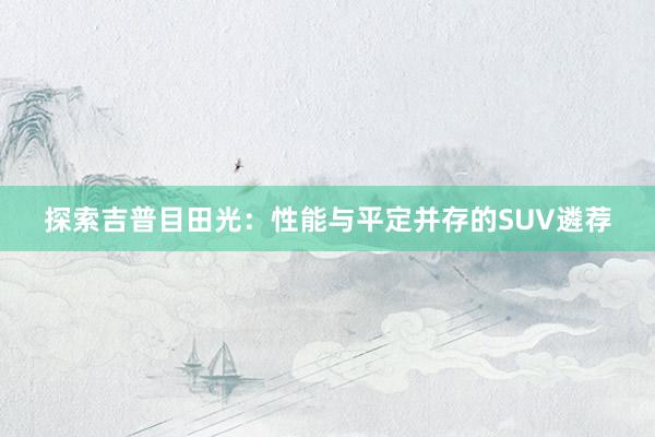 探索吉普目田光：性能与平定并存的SUV遴荐